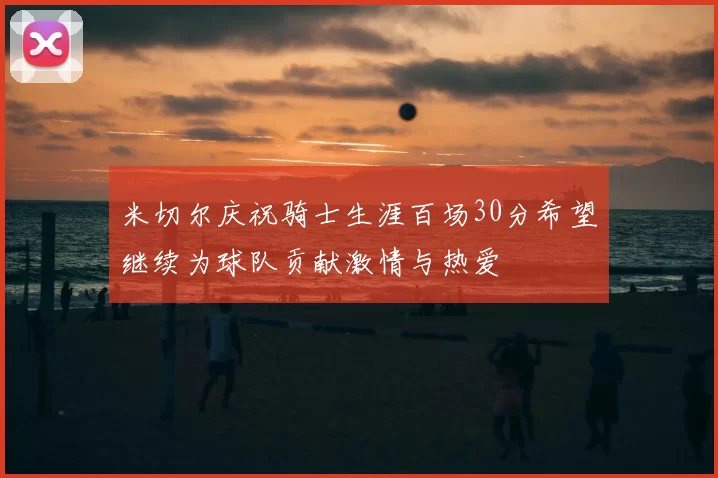 米切尔庆祝骑士生涯百场30分希望继续为球队贡献激情与热爱