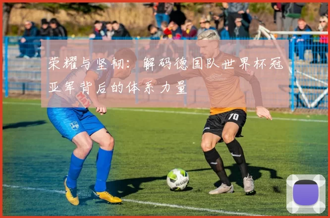 荣耀与坚韧：解码德国队世界杯冠亚军背后的体系力量