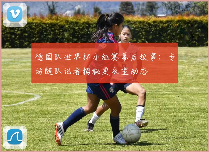 德国队世界杯小组赛幕后故事:专访随队记者揭秘更衣室动态