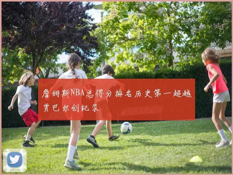 詹姆斯NBA总得分排名历史第一超越贾巴尔创纪录