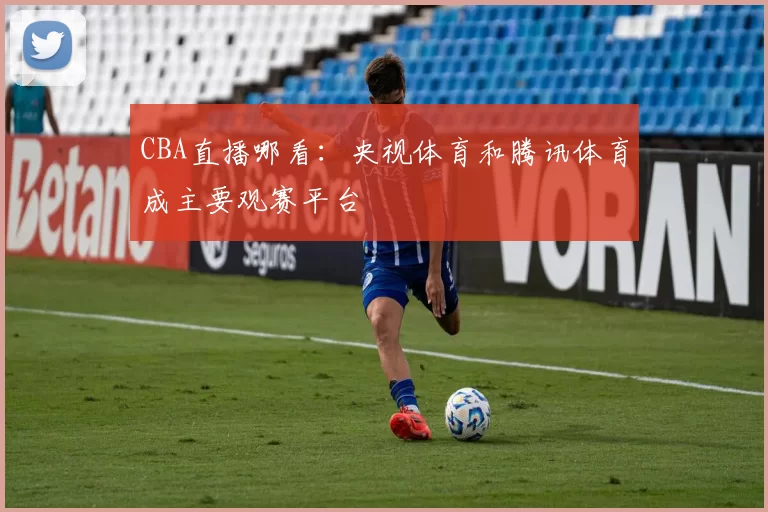 CBA直播哪看:央视体育和腾讯体育成主要观赛平台