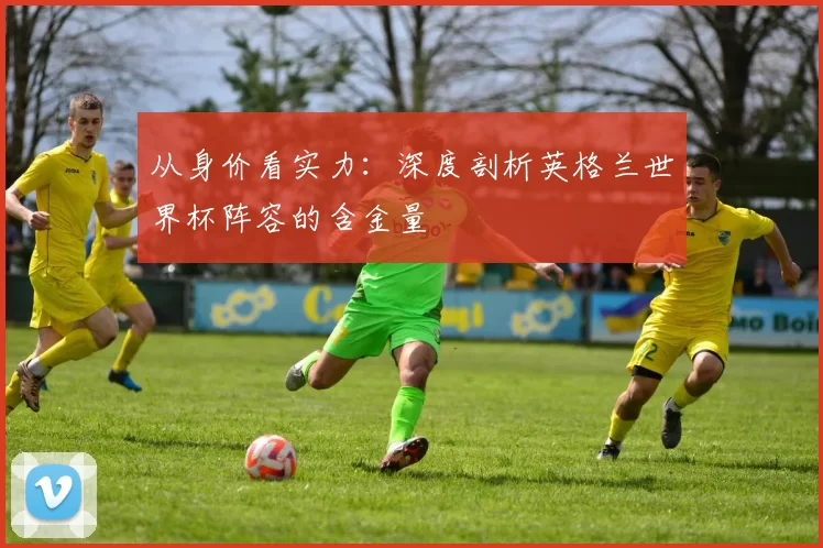 从身价看实力：深度剖析英格兰世界杯阵容的含金量