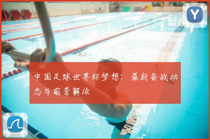 中国足球世界杯梦想：最新备战动态与前景解读