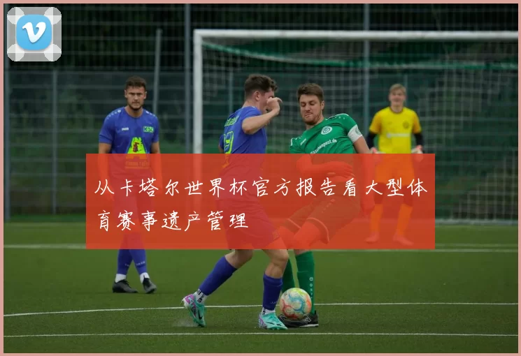 从卡塔尔世界杯官方报告看大型体育赛事遗产管理