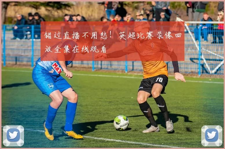 错过直播不用愁！英超比赛录像回放全集在线观看