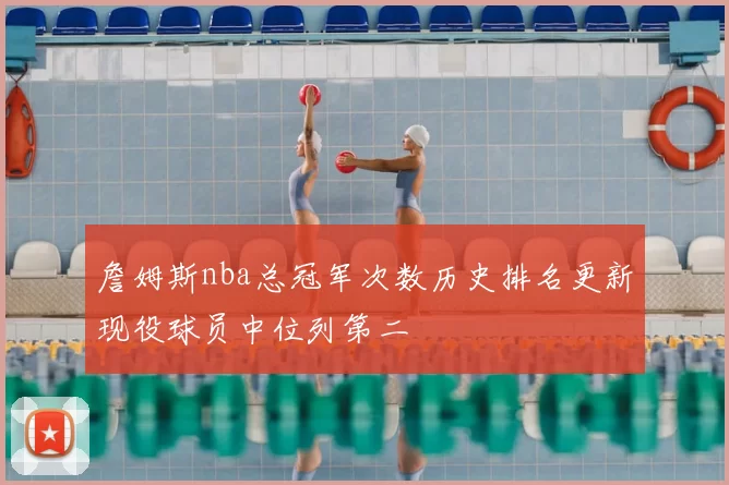 詹姆斯nba总冠军次数历史排名更新现役球员中位列第二