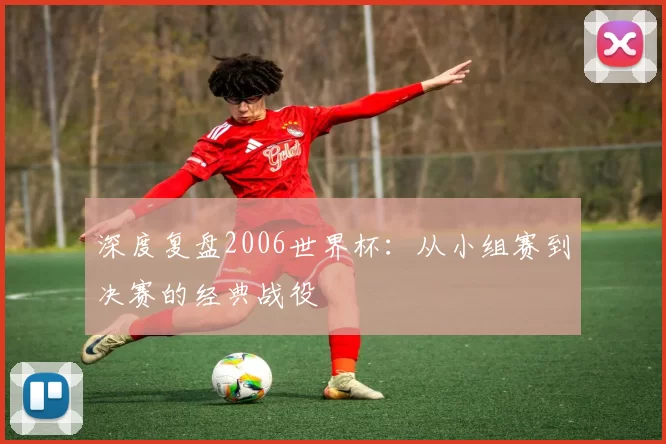 深度复盘2006世界杯:从小组赛到决赛的经典战役