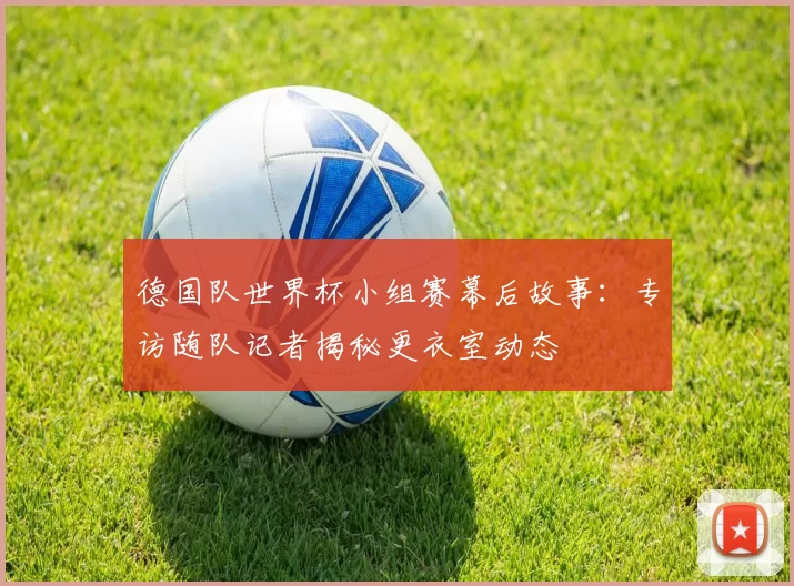 德国队世界杯小组赛幕后故事:专访随队记者揭秘更衣室动态