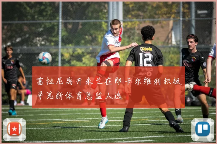 富拉尼离开米兰在即卡尔维利积极寻觅新体育总监人选