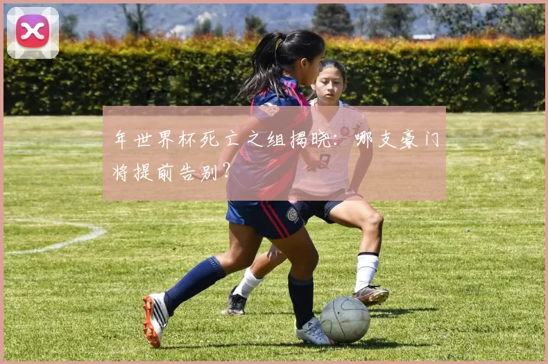 年世界杯死亡之组揭晓：哪支豪门将提前告别？