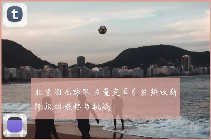 北京羽毛球队力量变革引发热议新阶段的崛起与挑战