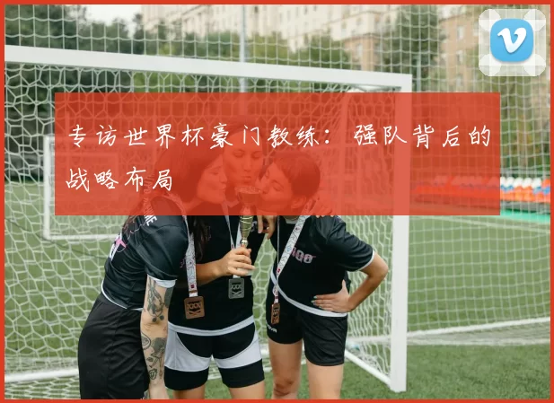 专访世界杯豪门教练:强队背后的战略布局