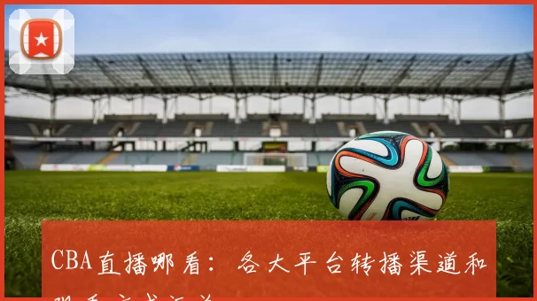CBA直播哪看：各大平台转播渠道和观看方式汇总