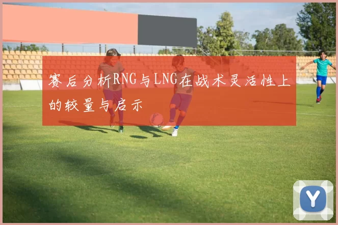赛后分析RNG与LNG在战术灵活性上的较量与启示