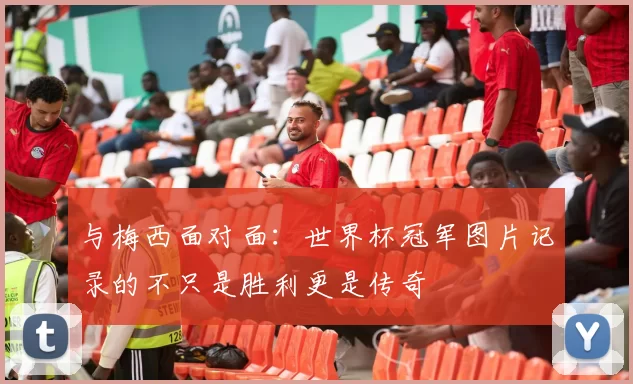 与梅西面对面:世界杯冠军图片记录的不只是胜利更是传奇
