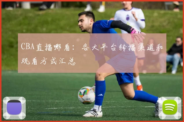 CBA直播哪看：各大平台转播渠道和观看方式汇总