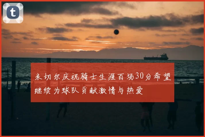 米切尔庆祝骑士生涯百场30分希望继续为球队贡献激情与热爱