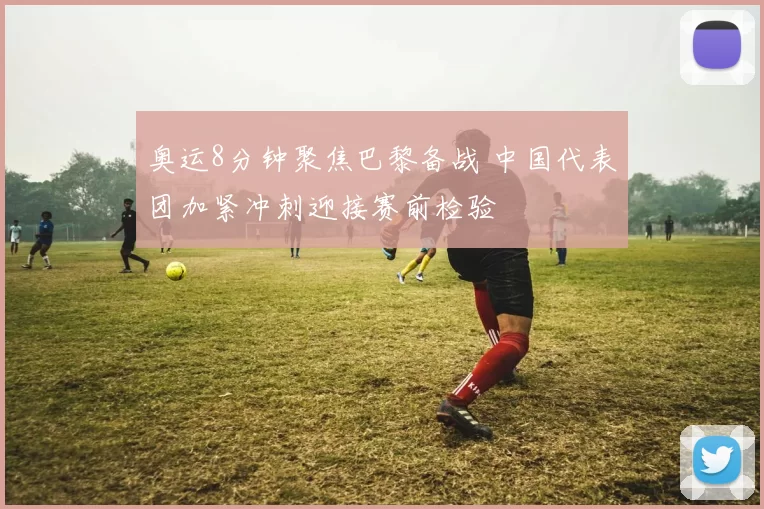 奥运8分钟聚焦巴黎备战 中国代表团加紧冲刺迎接赛前检验