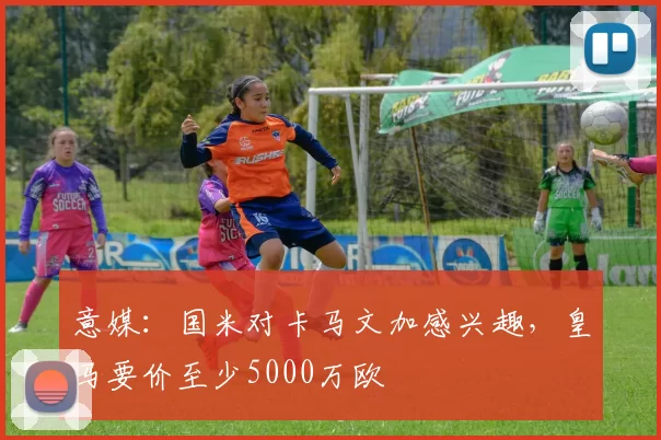 意媒：国米对卡马文加感兴趣，皇马要价至少5000万欧