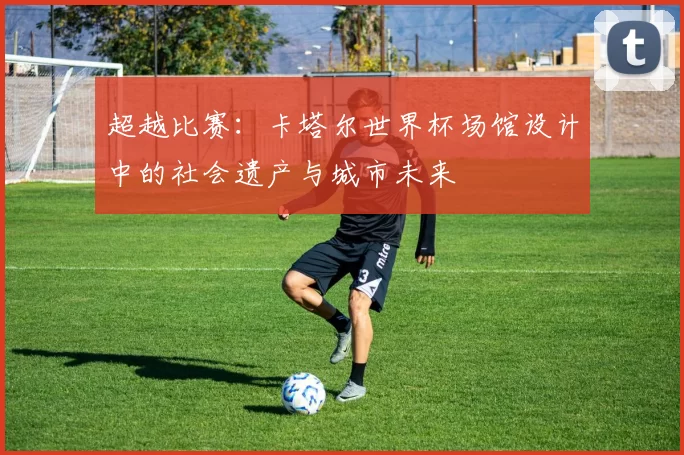 超越比赛:卡塔尔世界杯场馆设计中的社会遗产与城市未来