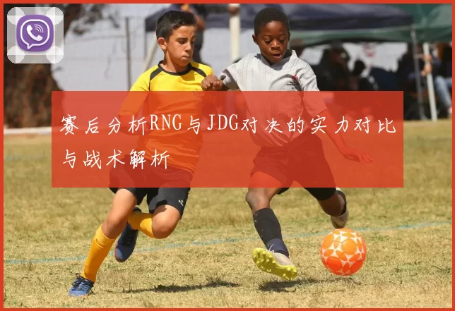 赛后分析RNG与JDG对决的实力对比与战术解析