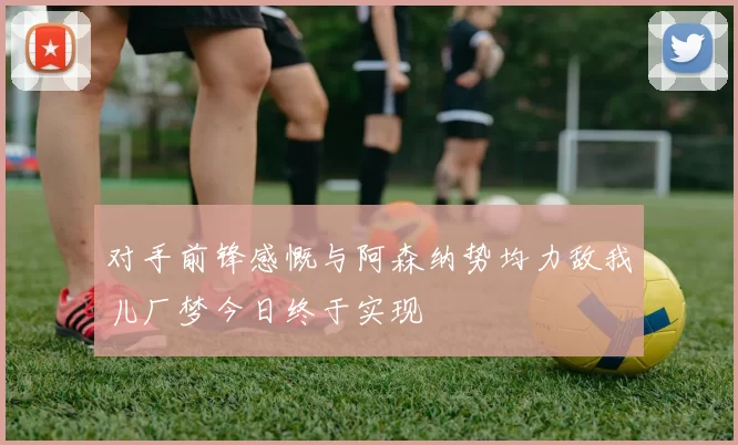 对手前锋感慨与阿森纳势均力敌我儿厂梦今日终于实现
