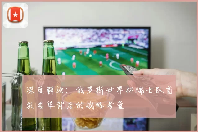 深度解读:俄罗斯世界杯瑞士队首发名单背后的战略考量