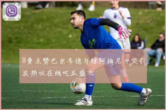 B费点赞巴尔韦德与琼阿梅尼冲突引发热议在线吃瓜盛况