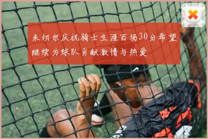 米切尔庆祝骑士生涯百场30分希望继续为球队贡献激情与热爱