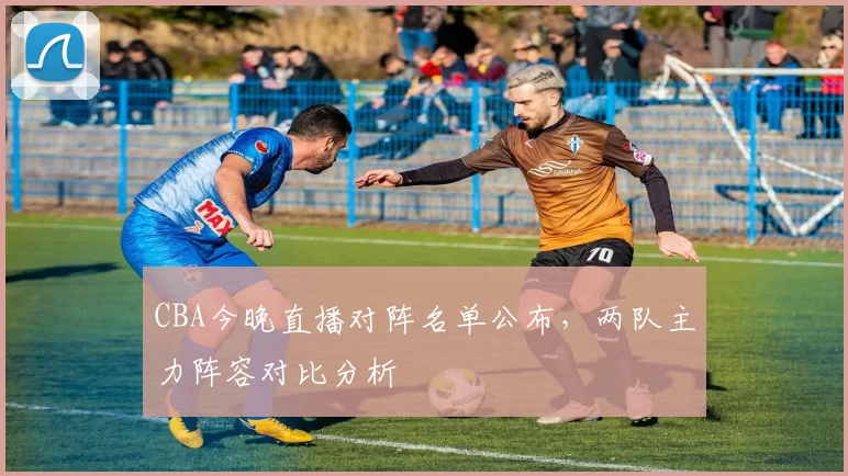 CBA今晚直播对阵名单公布，两队主力阵容对比分析