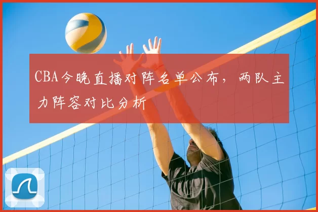 CBA今晚直播对阵名单公布，两队主力阵容对比分析