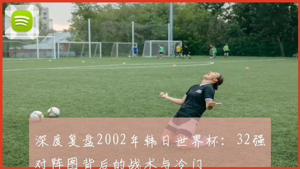 深度复盘2002年韩日世界杯:32强对阵图背后的战术与冷门