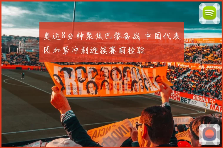奥运8分钟聚焦巴黎备战 中国代表团加紧冲刺迎接赛前检验