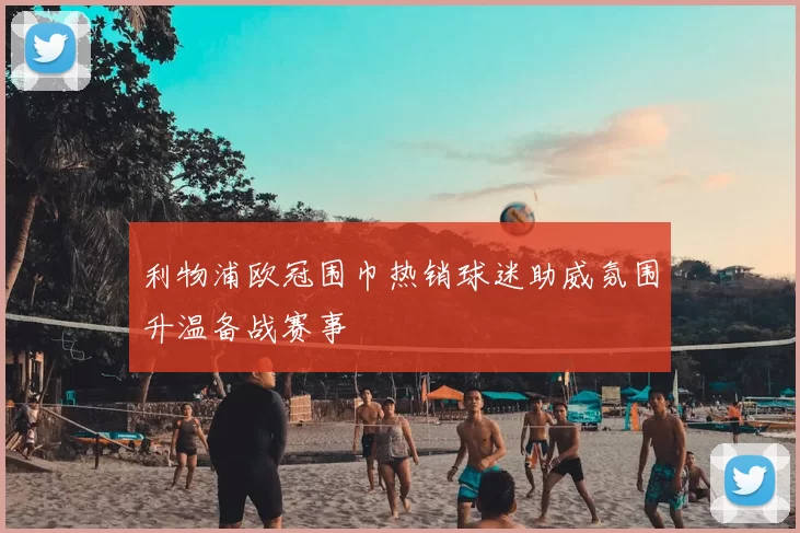 利物浦欧冠围巾热销球迷助威氛围升温备战赛事