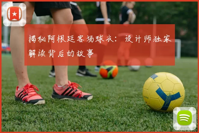 揭秘阿根廷客场球衣:设计师独家解读背后的故事