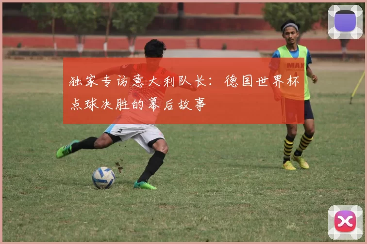 独家专访意大利队长:德国世界杯点球决胜的幕后故事
