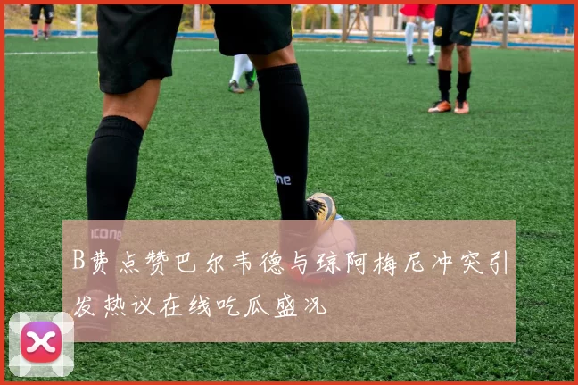 B费点赞巴尔韦德与琼阿梅尼冲突引发热议在线吃瓜盛况