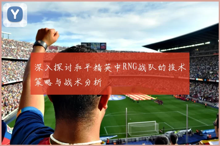 深入探讨和平精英中RNG战队的技术策略与战术分析