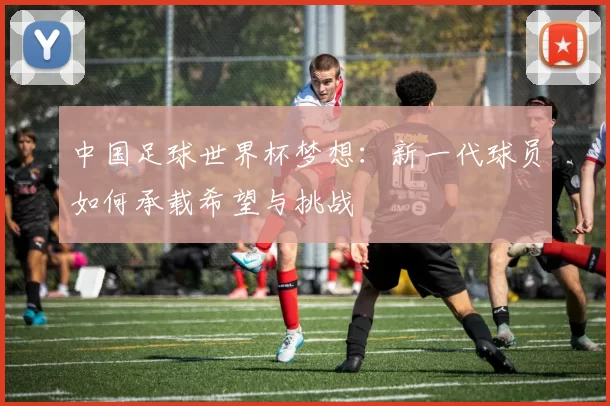 中国足球世界杯梦想：新一代球员如何承载希望与挑战
