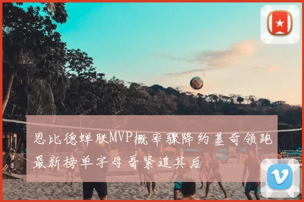 恩比德蝉联MVP概率骤降约基奇领跑最新榜单字母哥紧追其后