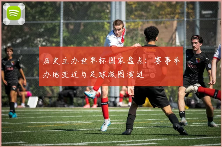 历史主办世界杯国家盘点:赛事举办地变迁与足球版图演进