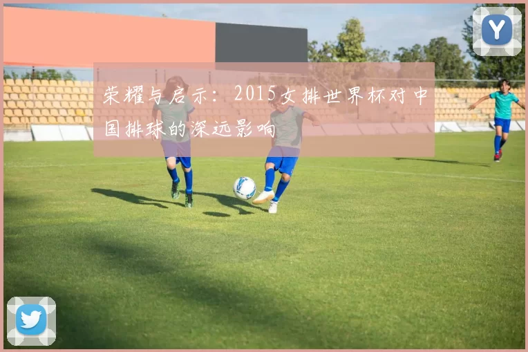 荣耀与启示:2015女排世界杯对中国排球的深远影响