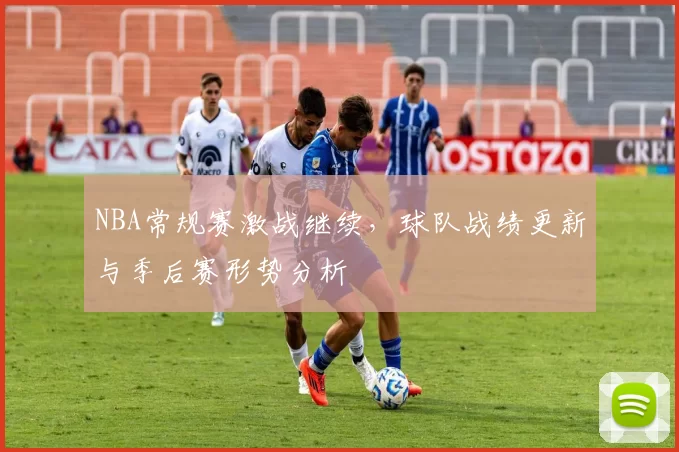 NBA常规赛激战继续，球队战绩更新与季后赛形势分析