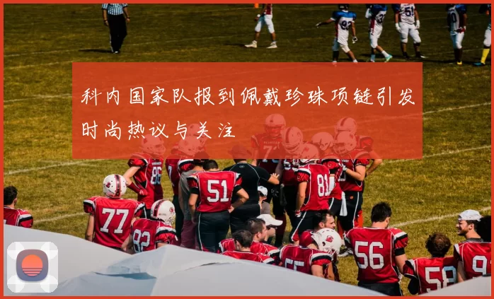 科内国家队报到佩戴珍珠项链引发时尚热议与关注