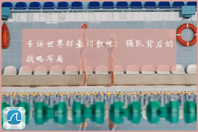专访世界杯豪门教练:强队背后的战略布局
