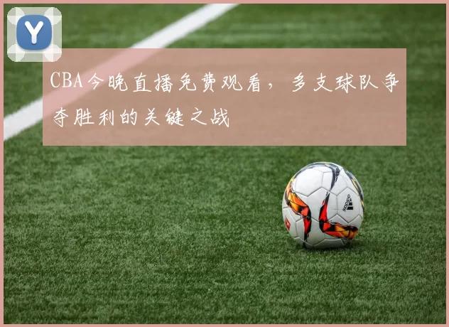 CBA今晚直播免费观看，多支球队争夺胜利的关键之战